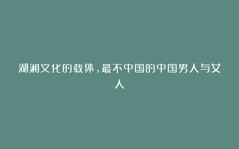 湖湘文化的载体，最不中国的中国男人与女人