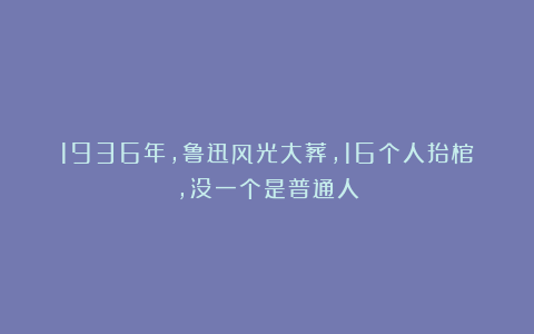 1936年，鲁迅风光大葬，16个人抬棺，没一个是普通人