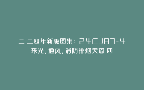 二〇二四年新版图集:​24CJ87-4采光、通风、消防排烟天窗（四）