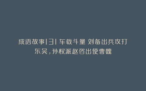 成语故事131：车载斗量丨刘备出兵攻打东吴，孙权派赵咨出使曹魏