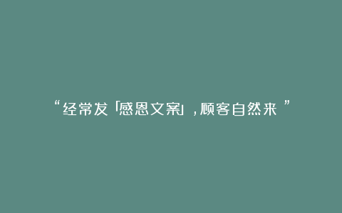 “经常发「感恩文案」，顾客自然来～”