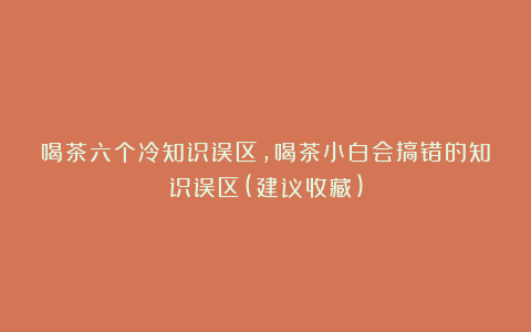 喝茶六个冷知识误区,喝茶小白会搞错的知识误区(建议收藏)