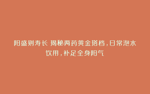 阳盛则寿长！揭秘两药黄金搭档，日常泡水饮用，补足全身阳气！