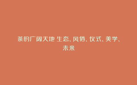 茶的广阔天地：生态、风俗、仪式、美学、未来