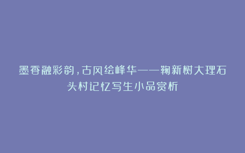 墨香融彩韵，古风绘峰华——鞠新树大理石头村记忆写生小品赏析