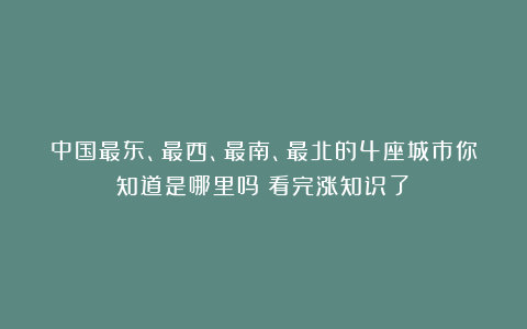 中国最东、最西、最南、最北的4座城市你知道是哪里吗？看完涨知识了！