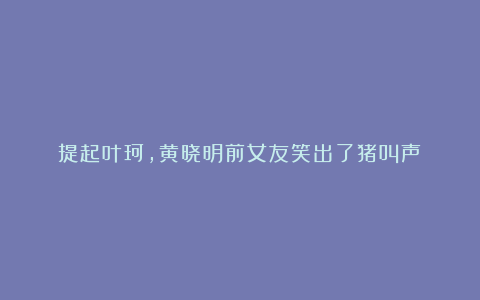 提起叶珂，黄晓明前女友笑出了猪叫声！