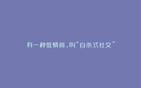 有一种低情商，叫“自杀式社交”