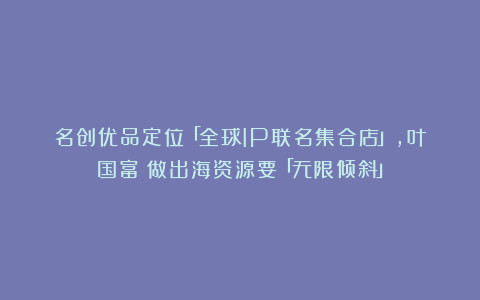 名创优品定位「全球IP联名集合店」，叶国富：做出海资源要「无限倾斜」