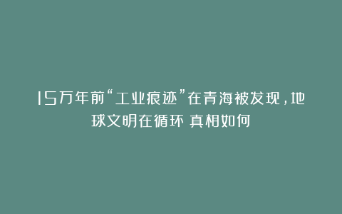 15万年前“工业痕迹”在青海被发现，地球文明在循环？真相如何？