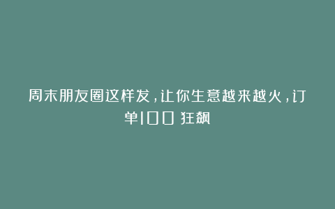 周末朋友圈这样发，让你生意越来越火，订单100%狂飙！