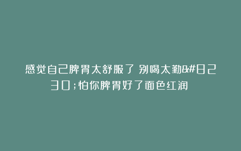 感觉自己脾胃太舒服了！别喝太勤…怕你脾胃好了面色红润！！