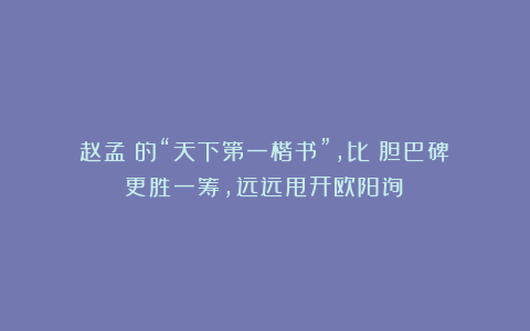 赵孟頫的“天下第一楷书”，比《胆巴碑》更胜一筹，远远甩开欧阳询！