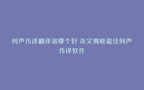 同声传译翻译器哪个好？本文揭晓最佳同声传译软件