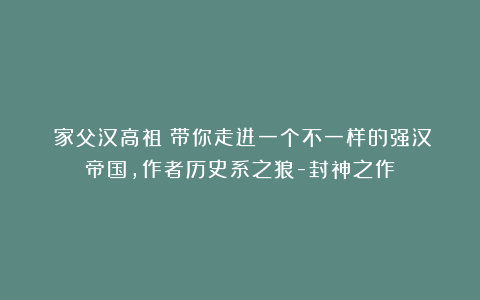 《家父汉高祖》带你走进一个不一样的强汉帝国，作者历史系之狼-封神之作