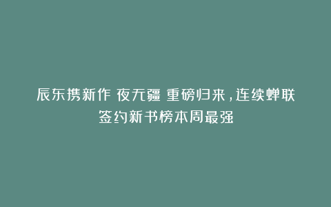 辰东携新作《夜无疆》重磅归来，连续蝉联签约新书榜本周最强