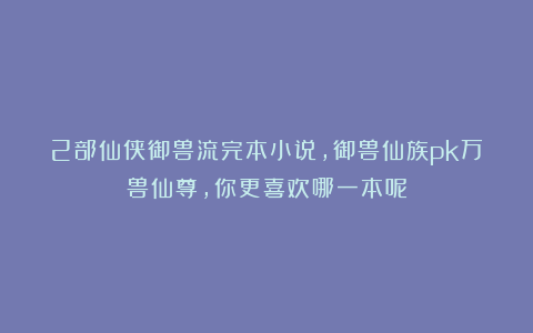 2部仙侠御兽流完本小说，御兽仙族pk万兽仙尊，你更喜欢哪一本呢