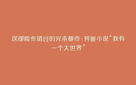 这部险些错过的完本都市·异能小说“我有一个大世界”