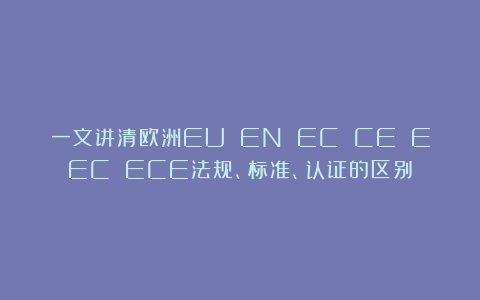 一文讲清欧洲EU EN EC CE EEC ECE法规、标准、认证的区别