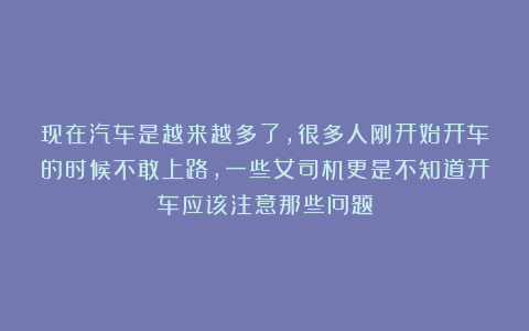 现在汽车是越来越多了，很多人刚开始开车的时候不敢上路，一些女司机更是不知道开车应该注意那些问题