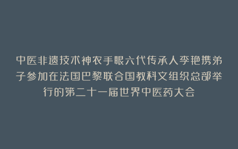 中医非遗技术神农手眼六代传承人李艳携弟子参加在法国巴黎联合国教科文组织总部举行的第二十一届世界中医药大会