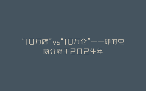 “10万店”vs“10万仓”——即时电商分野于2024年