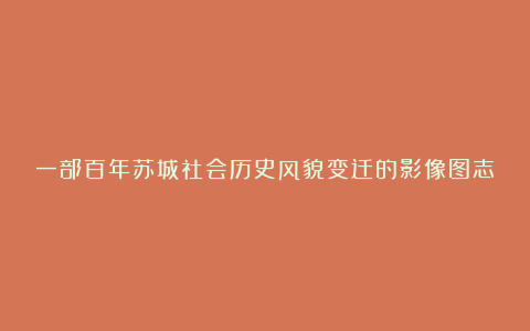 一部百年苏城社会历史风貌变迁的影像图志