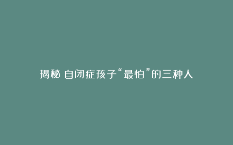 揭秘！自闭症孩子“最怕”的三种人