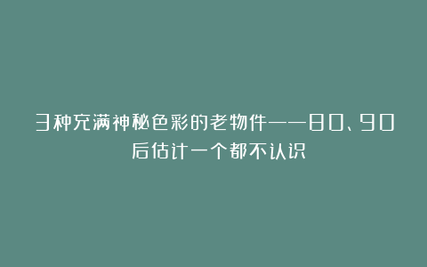 3种充满神秘色彩的老物件——80、90 后估计一个都不认识！