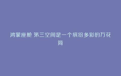 鸿蒙座舱：第三空间是一个缤纷多彩的万花筒