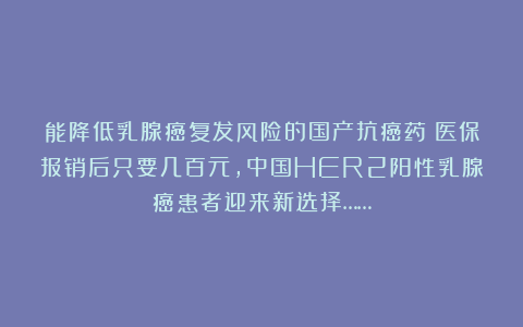 能降低乳腺癌复发风险的国产抗癌药！医保报销后只要几百元，中国HER2阳性乳腺癌患者迎来新选择……