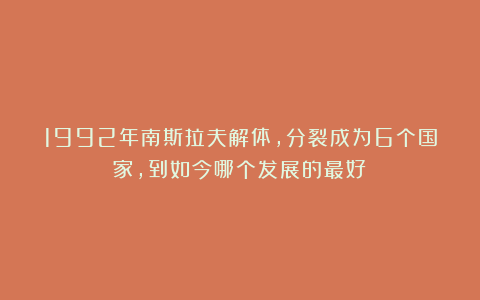 1992年南斯拉夫解体，分裂成为6个国家，到如今哪个发展的最好？