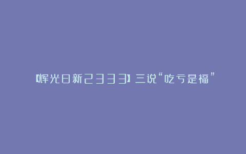 【辉光日新2333】三说“吃亏是福”