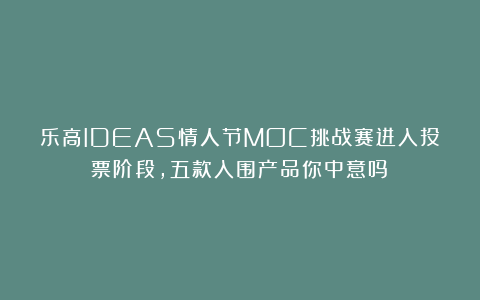 乐高IDEAS情人节MOC挑战赛进入投票阶段，五款入围产品你中意吗？