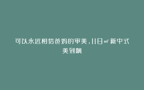 可以永远相信爸妈的审美，118㎡新中式美到飙