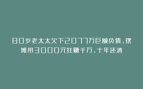 80岁老太太欠下2077万巨额负债，摆摊用3000元狂赚千万，十年还清