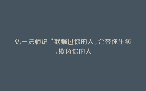 弘一法师说：“欺骗过你的人，会替你生病，欺负你的人