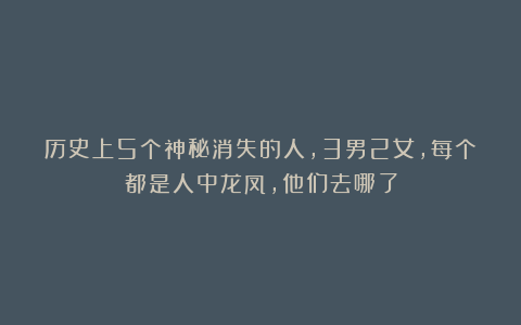 历史上5个神秘消失的人，3男2女，每个都是人中龙凤，他们去哪了