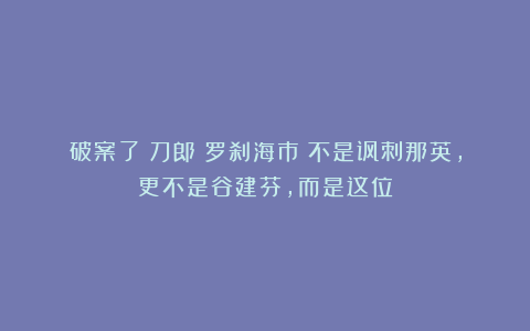 破案了！刀郎《罗刹海市》不是讽刺那英，更不是谷建芬，而是这位