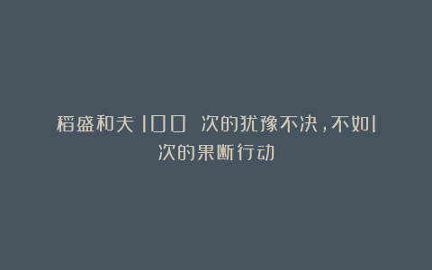 稻盛和夫：100 次的犹豫不决，不如1次的果断行动