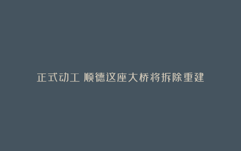 正式动工！顺德这座大桥将拆除重建！