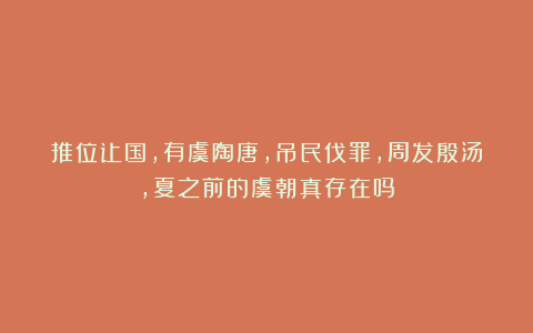 推位让国，有虞陶唐，吊民伐罪，周发殷汤，夏之前的虞朝真存在吗