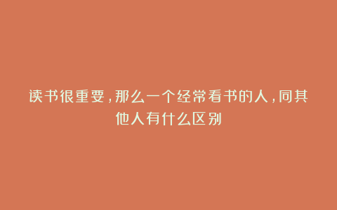 读书很重要，那么一个经常看书的人，同其他人有什么区别？