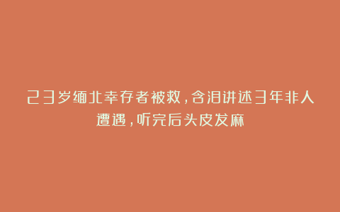 23岁缅北幸存者被救，含泪讲述3年非人遭遇，听完后头皮发麻