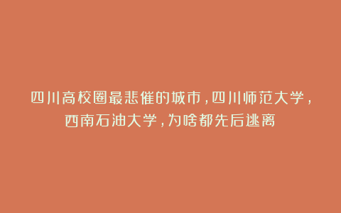 四川高校圈最悲催的城市，四川师范大学，西南石油大学，为啥都先后逃离？