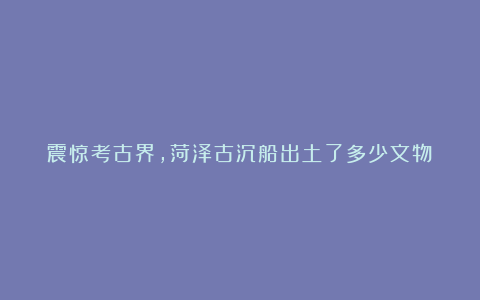 震惊考古界，菏泽古沉船出土了多少文物！