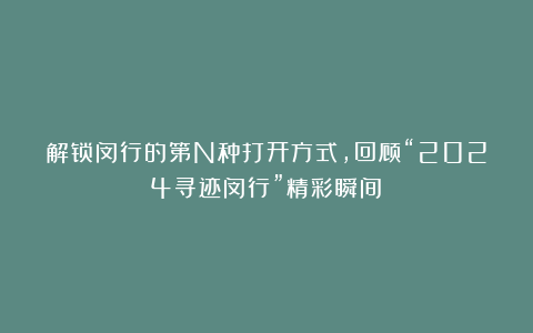 解锁闵行的第N种打开方式，回顾“2024寻迹闵行”精彩瞬间！