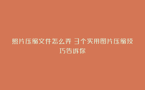 照片压缩文件怎么弄？3个实用图片压缩技巧告诉你