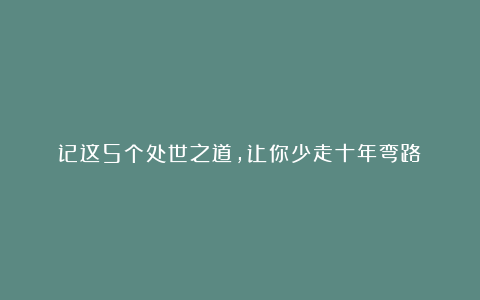 记这5个处世之道，让你少走十年弯路！