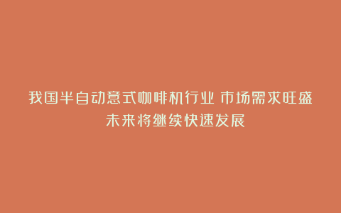 我国半自动意式咖啡机行业：市场需求旺盛 未来将继续快速发展